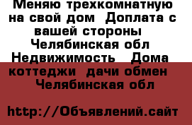 Меняю трехкомнатную на свой дом. Доплата с вашей стороны - Челябинская обл. Недвижимость » Дома, коттеджи, дачи обмен   . Челябинская обл.